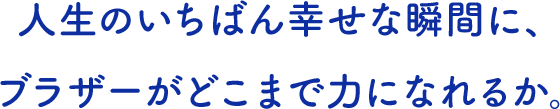 人生のいちばん幸せな瞬間に、 ブラザーがどこまで力になれるか。